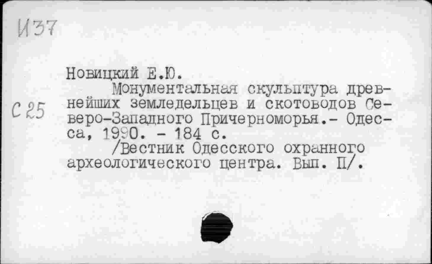 ﻿ИЭ7
Новицкий Е.Ю.
Монументальная скульптура древ-л л г нейших земледельцев и скотоводов Се-L “ веро-Западного Причерноморья.- Одесса, 1990. - 184 с.
/Вестник Одесского охранного археологического центра. Выл. П/.